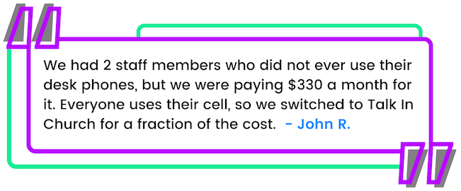 John's Testimonial - We had 2 staff members who did not ever use their desk phones, but we were paying $330 a month for it. Everyone uses their cell, so we switched to Talk In Church for a fraction of the cost.