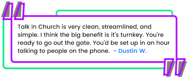 Dustin's Testimonial - Talk In Church is very clean, streamlined, and simple. I think the big benefit is it’s turnkey. You’re ready to go out the gate. You’d be set up in an hour talking to people on the phone.
